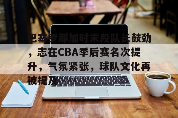 九游-包含巴塞罗那加时末段队长鼓劲，志在CBA季后赛名次提升，气氛紧张，球队文化再被提及的词条